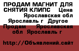 ПРОДАМ МАГНИТ ДЛЯ СНЯТИЯ КЛИПС  › Цена ­ 1 500 - Ярославская обл., Ярославль г. Другое » Продам   . Ярославская обл.,Ярославль г.